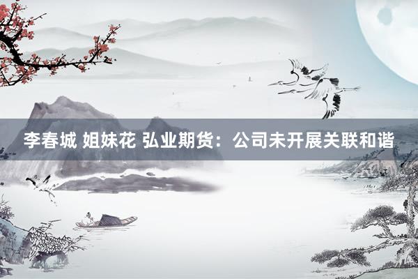 李春城 姐妹花 弘业期货：公司未开展关联和谐