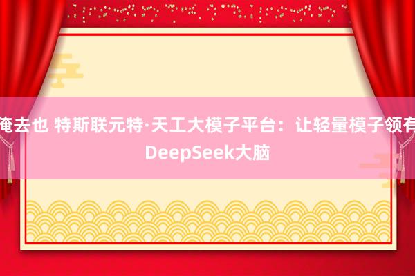 俺去也 特斯联元特·天工大模子平台：让轻量模子领有DeepSeek大脑
