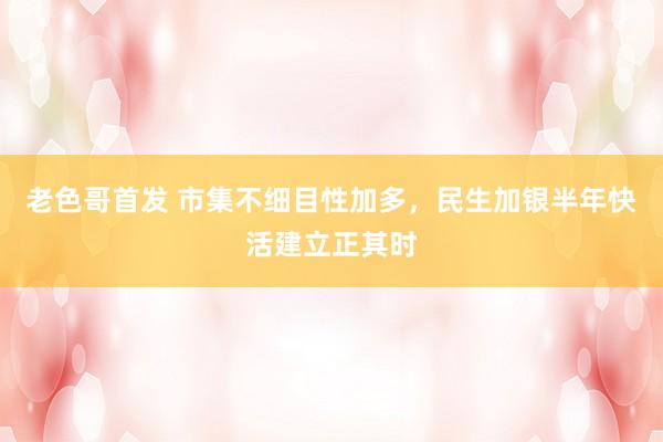老色哥首发 市集不细目性加多，民生加银半年快活建立正其时