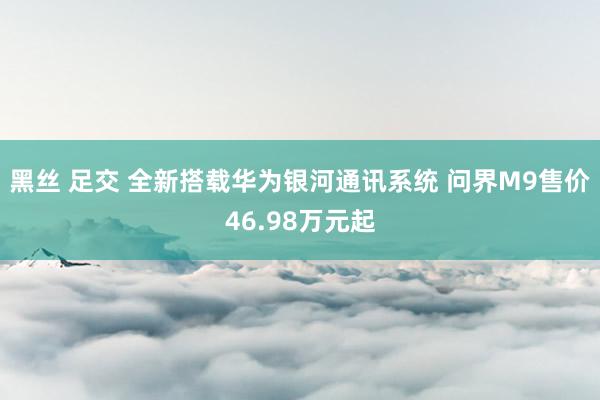 黑丝 足交 全新搭载华为银河通讯系统 问界M9售价46.98万元起
