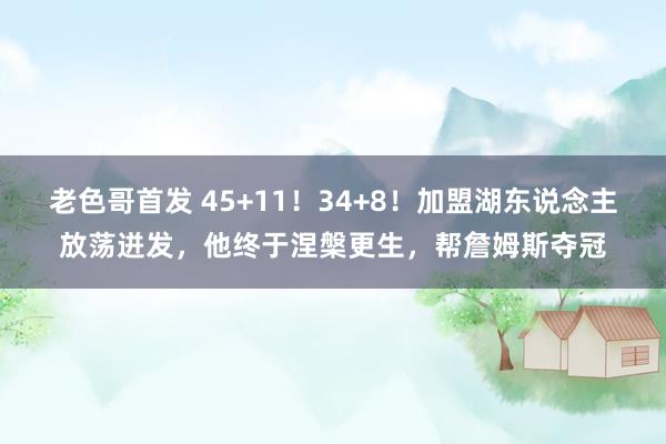 老色哥首发 45+11！34+8！加盟湖东说念主放荡迸发，他终于涅槃更生，帮詹姆斯夺冠