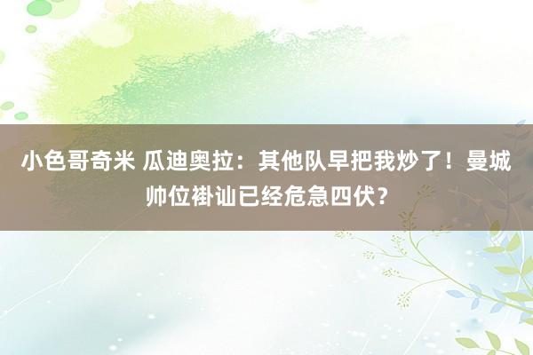 小色哥奇米 瓜迪奥拉：其他队早把我炒了！曼城帅位褂讪已经危急四伏？