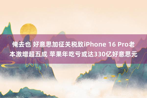俺去也 好意思加征关税致iPhone 16 Pro老本激增超五成 苹果年吃亏或达330亿好意思元