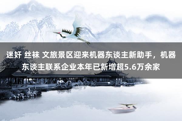 迷奸 丝袜 文旅景区迎来机器东谈主新助手，机器东谈主联系企业本年已新增超5.6万余家