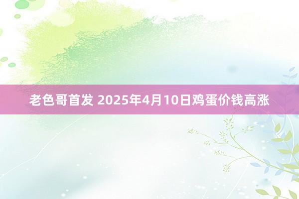 老色哥首发 2025年4月10日鸡蛋价钱高涨