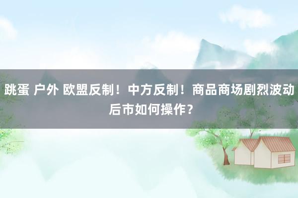 跳蛋 户外 欧盟反制！中方反制！商品商场剧烈波动 后市如何操作？