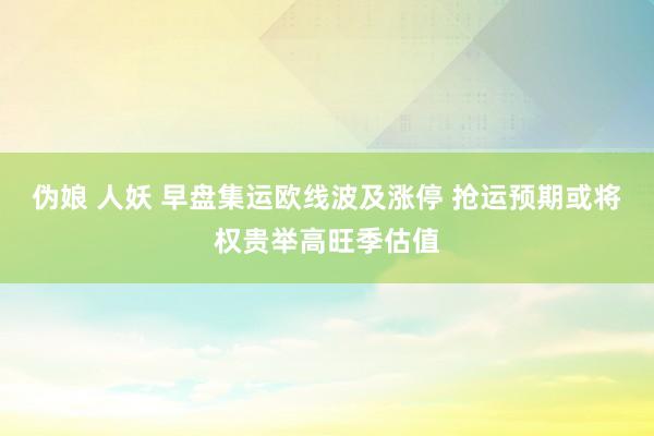 伪娘 人妖 早盘集运欧线波及涨停 抢运预期或将权贵举高旺季估值