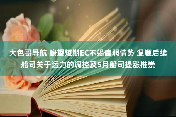 大色哥导航 瞻望短期EC不竭偏弱情势 温顺后续船司关于运力的调控及5月船司提涨推崇