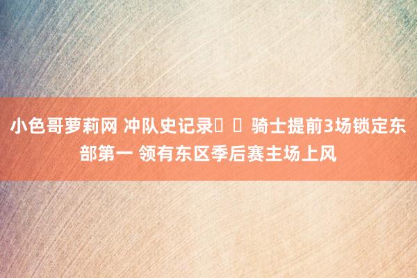 小色哥萝莉网 冲队史记录✈️骑士提前3场锁定东部第一 领有东区季后赛主场上风