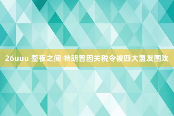 26uuu 整夜之间 特朗普因关税令被四大盟友围攻