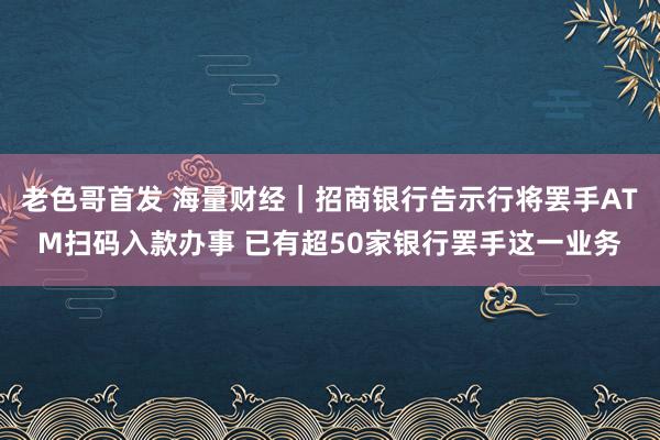 老色哥首发 海量财经｜招商银行告示行将罢手ATM扫码入款办事 已有超50家银行罢手这一业务