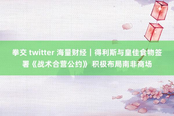 拳交 twitter 海量财经｜得利斯与皇佳食物签署《战术合营公约》 积极布局南非商场