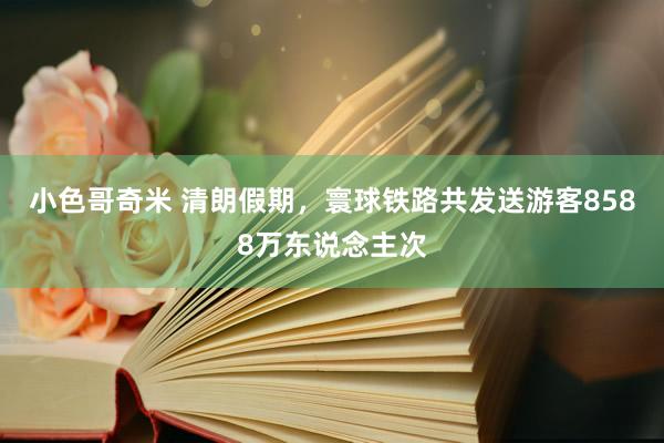 小色哥奇米 清朗假期，寰球铁路共发送游客8588万东说念主次