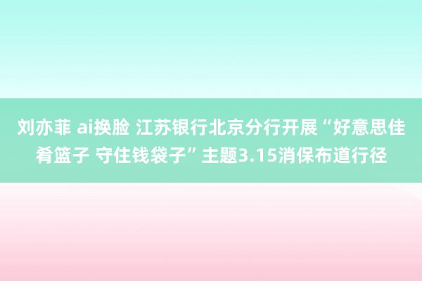 刘亦菲 ai换脸 江苏银行北京分行开展“好意思佳肴篮子 守住钱袋子”主题3.15消保布道行径