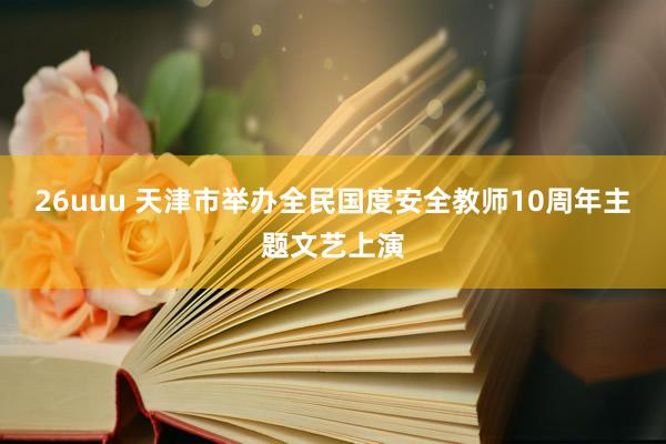 26uuu 天津市举办全民国度安全教师10周年主题文艺上演
