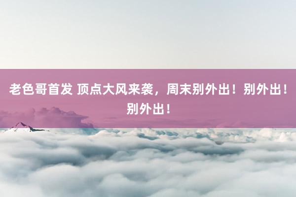 老色哥首发 顶点大风来袭，周末别外出！别外出！别外出！