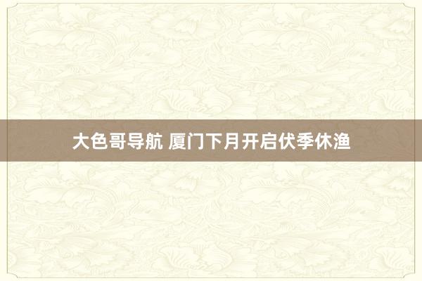 大色哥导航 厦门下月开启伏季休渔