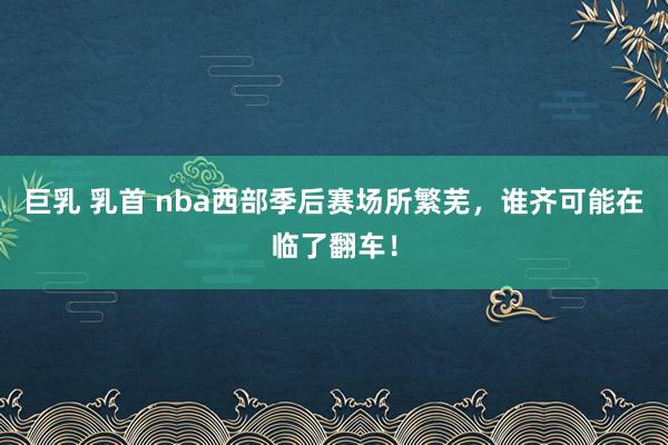 巨乳 乳首 nba西部季后赛场所繁芜，谁齐可能在临了翻车！