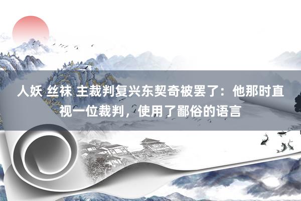 人妖 丝袜 主裁判复兴东契奇被罢了：他那时直视一位裁判，使用了鄙俗的语言