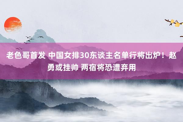 老色哥首发 中国女排30东谈主名单行将出炉！赵勇或挂帅 两宿将恐遭弃用
