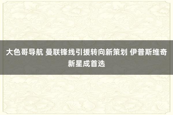 大色哥导航 曼联锋线引援转向新策划 伊普斯维奇新星成首选