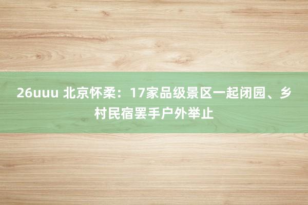 26uuu 北京怀柔：17家品级景区一起闭园、乡村民宿罢手户外举止