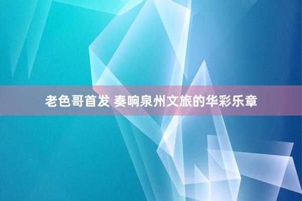 老色哥首发 奏响泉州文旅的华彩乐章