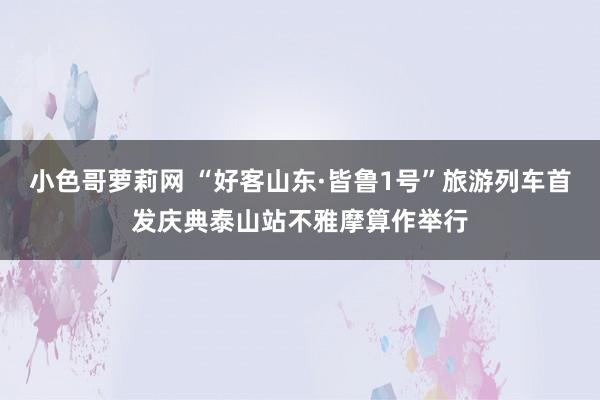 小色哥萝莉网 “好客山东·皆鲁1号”旅游列车首发庆典泰山站不雅摩算作举行