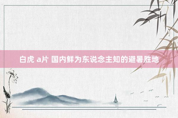 白虎 a片 国内鲜为东说念主知的避暑胜地