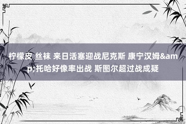 柠檬皮 丝袜 来日活塞迎战尼克斯 康宁汉姆&托哈好像率出战 斯图尔超过战成疑