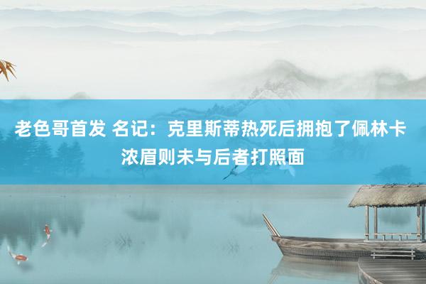 老色哥首发 名记：克里斯蒂热死后拥抱了佩林卡 浓眉则未与后者打照面