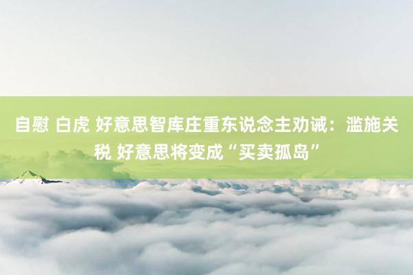 自慰 白虎 好意思智库庄重东说念主劝诫：滥施关税 好意思将变成“买卖孤岛”