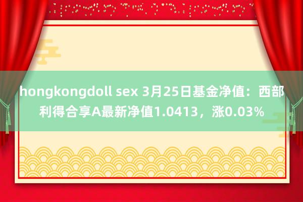 hongkongdoll sex 3月25日基金净值：西部利得合享A最新净值1.0413，涨0.03%