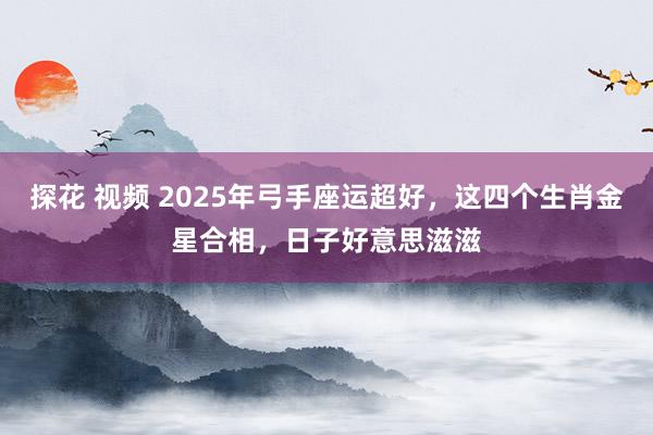 探花 视频 2025年弓手座运超好，这四个生肖金星合相，日子好意思滋滋