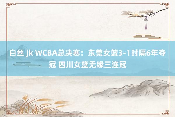 白丝 jk WCBA总决赛：东莞女篮3-1时隔6年夺冠 四川女篮无缘三连冠