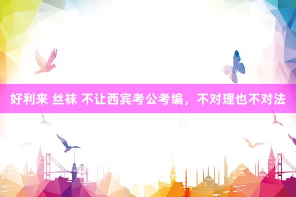 好利来 丝袜 不让西宾考公考编，不对理也不对法