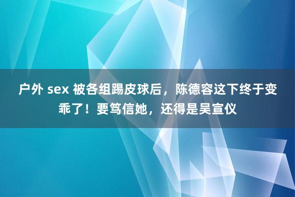 户外 sex 被各组踢皮球后，陈德容这下终于变乖了！要笃信她，还得是吴宣仪