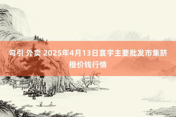 勾引 外卖 2025年4月13日寰宇主要批发市集脐橙价钱行情