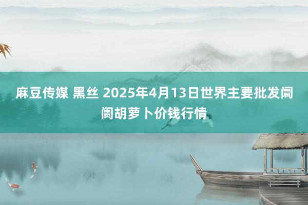 麻豆传媒 黑丝 2025年4月13日世界主要批发阛阓胡萝卜价钱行情
