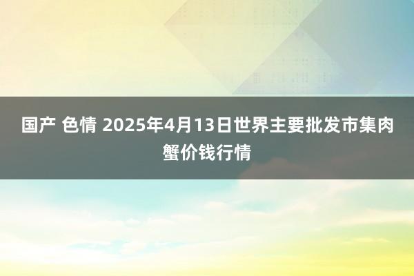 国产 色情 2025年4月13日世界主要批发市集肉蟹价钱行情