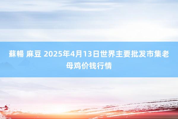蘇暢 麻豆 2025年4月13日世界主要批发市集老母鸡价钱行情