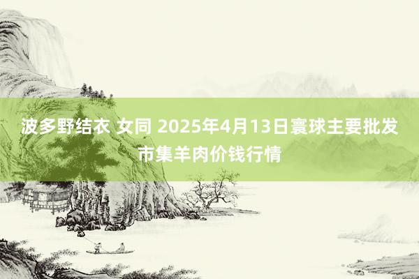 波多野结衣 女同 2025年4月13日寰球主要批发市集羊肉价钱行情