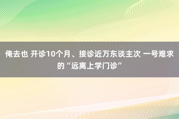 俺去也 开诊10个月、接诊近万东谈主次 一号难求的“远离上学门诊”