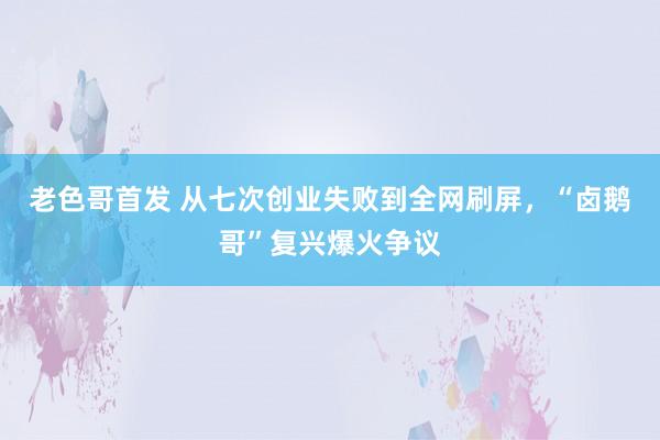 老色哥首发 从七次创业失败到全网刷屏，“卤鹅哥”复兴爆火争议