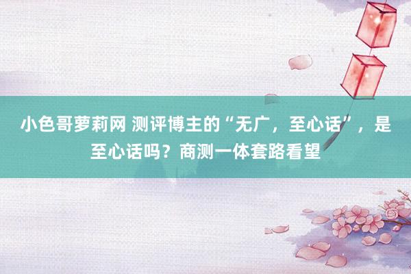 小色哥萝莉网 测评博主的“无广，至心话”，是至心话吗？商测一体套路看望