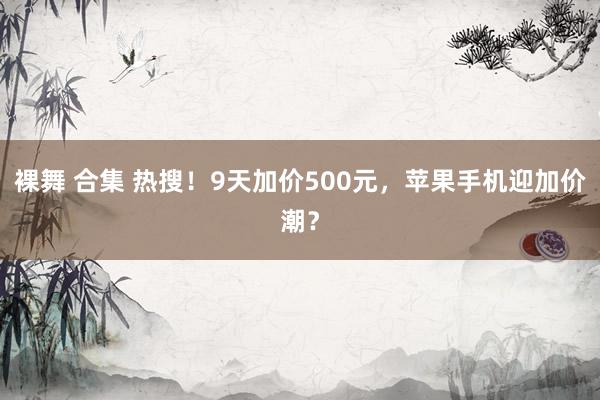 裸舞 合集 热搜！9天加价500元，苹果手机迎加价潮？