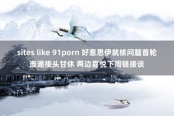 sites like 91porn 好意思伊就核问题首轮迤逦接头甘休 两边喜悦下周链接谈