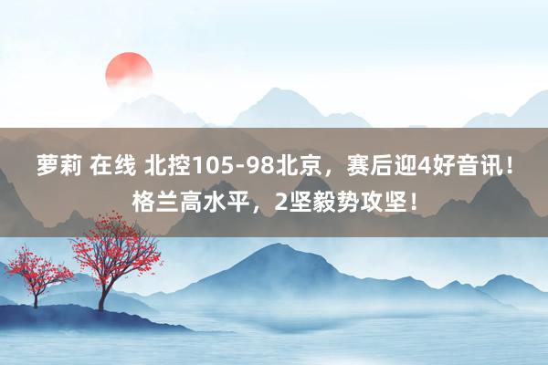 萝莉 在线 北控105-98北京，赛后迎4好音讯！格兰高水平，2坚毅势攻坚！