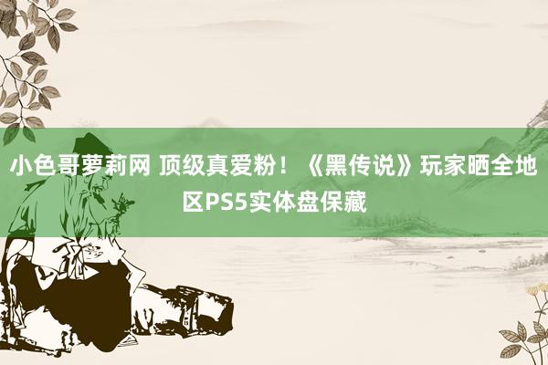 小色哥萝莉网 顶级真爱粉！《黑传说》玩家晒全地区PS5实体盘保藏