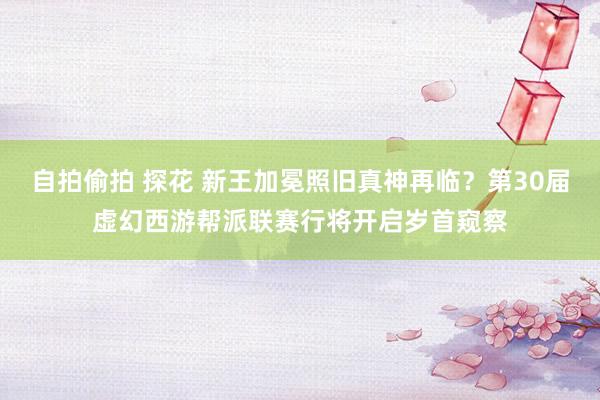 自拍偷拍 探花 新王加冕照旧真神再临？第30届虚幻西游帮派联赛行将开启岁首窥察